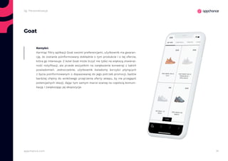 41appchance.com
Goat
Karmiąc filtry aplikacji Goat swoimi preferencjami, użytkownik ma gwaran-
cję, że zostanie poinformowany dokładnie o tym produkcie i o tej ofercie,
która go interesuje. Z kolei Goat może liczyć nie tylko na większą otwieral-
ność notyfikacji, ale przede wszystkim na zwiększenie konwersji z takich
powiadomień. Jednocześnie, użytkownik świadomy korzyści płynących
z bycia poinformowanym o dopasowanej do jego potrzeb promocji, będzie
bardziej chętny do wnikliwego przejrzenia oferty sklepu, by nie przegapić
potencjalnych okazji, dając tym samym marce szansę na częstszą komuni-
kację i zwiększając jej ekspozycje.
Korzyści:
2g. Personalizacja
 