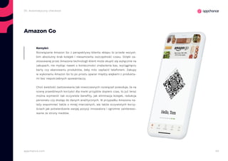 44appchance.com
Amazon Go
Rozwiązanie Amazon Go z perspektywy klienta sklepu to przede wszyst-
kim absolutny brak kolejek i niesamowita oszczędność czasu. Dzięki za-
stosowanej przez Amazona technologii klient może skupić się wyłącznie na
zakupach, nie myśląc nawet o konieczności znalezienia kas, wyciągnięciu
karty czy skanowaniu produktów, żeby móc zapłacić telefonem. Zakupy
w wykonaniu Amazon Go to po prostu spacer między alejkami z produkta-
mi bez niepotrzebnych spowalniaczy.
Choć świeżość zastosowania tak nowoczesnych rozwiązań powoduje, że na
ocenę prawdziwych korzyści dla marki przyjdzie dopiero czas, to już teraz
można wymienić tak oczywiste benefity, jak eliminacja kolejek, redukcja
personelu czy dostęp do danych analitycznych. W przypadku Amazona na-
leży wspomnieć także o mniej mierzalnych, ale także oczywistych korzy-
ściach jak potwierdzanie swojej pozycji innowatora i ogromne zaintereso-
wanie ze strony mediów.
Korzyści:
2h. Automatyczny checkout
 