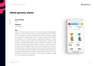 45appchance.com
2h. Automatyczny checkout
Hema grocery stores
Nazwa aplikacji:
Hema
Platformy:
iOS, Android
Opis:
Choć to Amazon kojarzy nam się z zautomatyzowanym bezobsługowym
sklepem, to ciężko nie mieć wrażenia, że tak naprawdę próbuje on dogo-
nić w innowacyjności należącą do Alibaby sieć Hema. Licząca 87 sklepów
w Chinach (stan na październik 2018) i z planami na kolejne 2000 sklepów
w przeciągu 3 do 5 lat Hema pozwala użytkownikom aplikacji na niemal
wszystko. Każdy produkt w sklepie można przeskanować, sprawdzić jego
recenzje, certyfikaty pochodzenia, datę dostarczenia do sklepu, a nawet
otrzymać spersonalizowane rekomendacje związane z danym produktem.
Na miejscu nie ma żadnego kasjera, cały checkout odbywa się z wykorzy-
staniem urządzeń i aplikacji, a płatności można dokonać „za pomocą twa-
rzy” dzięki wykorzystaniu technologii facial recognition wbudowanej w Ali-
pay (także należące do Grupy Alibaba). Ponadto, jeżeli użytkownik mieszka
w promieniu 3 kilometrów od sklepu, to może liczyć na dostawę w ciągu
30 minut od dokonania zamówienia.
 