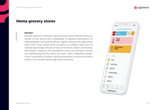 46appchance.com
Hema grocery stores
Szerokie spektrum możliwości, jakie proponuje swoim klientom Hema po-
woduje, że sam opis korzyści zasługiwałby na oddzielne opracowanie. Do
najważniejszych można jednak zaliczyć wygodę i elastyczność, jaką zyskuje
klient, który chcąc zakupić pilnie potrzebne mu produkty, może liczyć na
dostawę tego samego dnia (do 30 minut od momentu złożenia zamówienia),
brak kolejek i związana z tym oszczędność czasu oraz eliminacja frustracji
tak charakterystycznej dla stania przy kasie. Także zwiększenie świado-
mości o pochodzeniu produktu wpływa pozytywnie na poczucie komfortu
klienta i w ten sposób wspiera jego proces decyzyjny.
Korzyści:
2h. Automatyczny checkout
 