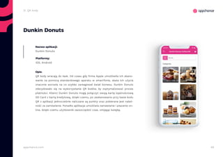 48appchance.com
2i. QR kody
Dunkin Donuts
Nazwa aplikacji:
Dunkin Donuts
Platformy:
iOS, Android
Opis:
QR kody wracają do łask. Od czasu gdy firma Apple umożliwiła ich skano-
wanie za pomocą standardowego aparatu w smartfonie, skala ich użycia
znacznie wzrosła na co szybko zareagował świat biznesu. Dunkin Donuts
zdecydowało się na wykorzystanie QR kodów, by zoptymalizować proces
płatności. Klienci Dunkin Donuts mogą połączyć swoją kartę lojalnościową
DD Card z kartą kredytową, dzięki czemu, po zeskanowaniu przy kasie kodu
QR z aplikacji jednocześnie naliczane są punkty oraz pobierana jest należ-
ność za zamówienie. Ponadto aplikacja umożliwia zamawianie i płacenie on-
line, dzięki czemu użytkownik zaoszczędzić czas, omijając kolejkę.
 