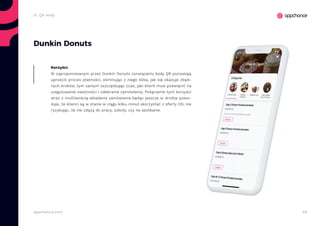 49appchance.com
Dunkin Donuts
W zaproponowanym przez Dunkin Donuts rozwiązaniu kody QR pozwalają
uprościć proces płatności, eliminując z niego kilka, jak się okazuje zbęd-
nych kroków, tym samym oszczędzając czas, jaki klient musi poświęcić na
uregulowanie należności i odebranie zamówienia. Połączenie tych korzyści
wraz z możliwością składania zamówienia będąc jeszcze w drodze powo-
duje, że klienci są w stanie w ciągu kilku minut skorzystać z oferty DD, nie
ryzykując, że nie zdążą do pracy, szkoły, czy na spotkanie.
Korzyści:
2i. QR kody
 