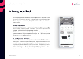 5appchance.com
Aplikacje mobilne w branży retail
1a. Zakupy w aplikacji
Kluczowym elementem aplikacji m-commerce jest moduł zakupowy, który
umożliwia użytkownikom sprawne przejście całego procesu zakupowego,
dbając przy tym o zachowanie jak największej konwersji. Jego najważniej-
sze funkcje to:
a) Łatwe wyszukiwanie.
Samo tekstowe wyszukiwanie produktów to już, niekiedy, za mało, dlatego,
myśląc o tym elemencie, warto uwzględnić wyszukiwanie głosowe oraz
zawężać pole poszukiwań, uwzględniając kontekst.
Z kolei podczas zakupów w sklepie stacjonarnym, aplikacja powinna umoż-
liwiać skanowanie kodów kreskowych lub kodów QR, w celu dostarczenia
dodatkowych informacji o produkcie.
b) Inteligentne filtry i kategorie.
Istotnym elementem dobrze zaprojektowanego UI jest podział kategorii na
subkategorie, które pozwalają użytkownikowi na wygodniejszą eksplorację
zasobów sklepu. Warto także dać użytkownikowi możliwość stosowania
bardziej rozbudowanych filtrów, które pozwalają na sortowanie szukanych
przez niego produktów np. według ceny, ocen, popularności, koloru, czy
innych zmiennych charakterystycznych dla danego asortymentu.
 