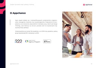 51appchance.com
Zwiększ sprzedaż dzięki aplikacji mobilnej
O Appchance
Nasz zespół składa się z wykwalifikowanych projektantów, programi-
stów, managerów, testerów oraz marketingowców. Połączenie ich kom-
petencji oraz stosownie odpowiednich metodyk pracy, takich jak Design
Thinking, Lean Startup czy Scrum, pozwala nam na wytwarzanie naj-
wyższej klasy aplikacji.
Zrealizowaliśmy już ponad 140 projektów, a od 2018 roku jesteśmy częścią
grupy kapitałowej R22 notowanej na GPW.
 