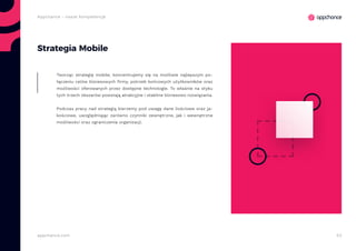53appchance.com
Appchance - nasze kompetencje
Strategia Mobile
Tworząc strategię mobile, koncentrujemy się na możliwie najlepszym po-
łączeniu celów biznesowych firmy, potrzeb końcowych użytkowników oraz
możliwości oferowanych przez dostępne technologie. To właśnie na styku
tych trzech obszarów powstają atrakcyjne i stabilne biznesowo rozwiązania.
Podczas pracy nad strategią bierzemy pod uwagę dane ilościowe oraz ja-
kościowe, uwzględniając zarówno czynniki zewnętrzne, jak i wewnętrzne
możliwości oraz ograniczenia organizacji.
 