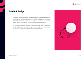 54appchance.com
Appchance - nasze kompetencje
Product Design
Dbamy nie tylko o zapewnienie pięknego interfejsu (UI) aplikacji, który będzie
zrozumiały dla każdego użytkownika, ale także o doświadczenie użytkowni-
ków (UX) na każdym punkcie styku z marką. Podczas projektowania uwzględ-
niamy zarówno fizyczny, jak i psychologiczny kontekstu użytkownika.
W procesie projektowym bierzemy pod uwagę również cele i model bizne-
sowy firmy, a także możliwości dostępnych technologii, które konsultujemy
na bieżąco z naszym zespołem inżynierii oprogramowania.
 