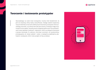 55appchance.com
Appchance - nasze kompetencje
Tworzenie i testowanie prototypów
Wprowadzając na rynek nowe rozwiązanie, musimy mieć świadomość, że
jest ono hipotezą, którą należy zweryfikować. Dlatego właśnie wspieramy
naszych klientów w tworzeniu efektywnych kosztowo prototypów, które po-
zwalają zrozumieć, czy obrany kierunek jest słuszny. Prototypy mogą przyj-
mować formę makiet, interaktywnych projektów graficznych lub podstawo-
wych wersji aplikacji mobilnych i webowych, które są następnie testowane
w grupie docelowej. Po zebraniu informacji zwrotnych od użytkowników,
przystępujemy do rewizji założeń i celów, a następnie projektujemy ade-
kwatne rozwiązanie, które może przejść do fazy produkcji.
 