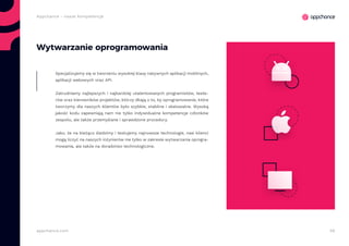 56appchance.com
Appchance - nasze kompetencje
Wytwarzanie oprogramowania
Specjalizujemy się w tworzeniu wysokiej klasy natywnych aplikacji mobilnych,
aplikacji webowych oraz API.
Zatrudniamy najlepszych i najbardziej utalentowanych programistów, teste-
rów oraz kierowników projektów, którzy dbają o to, by oprogramowanie, które
tworzymy dla naszych klientów było szybkie, stabilne i skalowalne. Wysoką
jakość kodu zapewniają nam nie tylko indywidualne kompetencje członków
zespołu, ale także przemyślane i sprawdzone procedury.
Jako, że na bieżąco śledzimy i testujemy najnowsze technologie, nasi klienci
mogą liczyć na naszych inżynierów nie tylko w zakresie wytwarzania oprogra-
mowania, ale także na doradztwo technologiczne.
 
