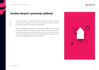 57appchance.com
Appchance - nasze kompetencje
Analiza danych i promocja aplikacji
Stworzenie pięknej i użytecznej aplikacji to dopiero początek drogi.Aby
zapewnić firmie osiągnięcie wymiernych wyników biznesowych, konieczne
jest podjęcie odpowiednich działań promocyjnych.
Bazując na dogłębnym zrozumieniu użytkowników aplikacji, współpracuje-
my z naszymi klientami, dążąc do maksymalizacji liczby aktywnych użyt-
kowników, długości sesji i współczynników retencji oraz konwersji. Kluczo-
wym wskaźnikiem jest dla nas wartość pozyskanego użytkownika, a nie
jedynie koszt wygenerowania instalacji aplikacji.
 