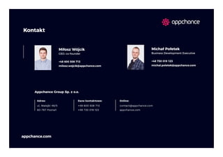58
appchance.com
Kontakt
+48 600 508 713
milosz.wojcik@appchance.com
Miłosz Wójcik
CEO, co-founder
+48 730 019 123
michal.poletek@appchance.com
Michał Połetek
Business Development Executive
Appchance Group Sp. z o.o.
Adres:
ul. Matejki 46/5
60-767 Poznań
+48 600 508 713
+48 730 019 123
Dane kontaktowe: Online:
contact@appchance.com
appchance.com
 