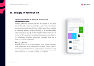 6appchance.com
Aplikacje mobilne w branży retail
1a. Zakupy w aplikacji c.d.
c) Dodawanie produktów do ulubionych, obserwowanych
lub tworzenie list życzeń.
Nie każdy użytkownik może lub chce kupić dany produkt od razu. Jeżeli
w aplikacji brakuje możliwości zapisywania produktów do ulubionych lub
obserwowanych, to użytkownicy często dodają je do koszyka. Tworzą w ten
sposób improwizowaną listę zakupową, która w efekcie może prowadzić
do przekłamań w danych, sprawiając wrażenie, że porzuceń koszyka jest
znacznie więcej. Aby uniknąć takiej sytuacji, już na etapie projektowania,
należy uwzględnić funkcję dodawania produktów do obserwowanych, ulu-
bionych lub list życzeń, dając użytkownikom możliwość powrotu i zakupu
tych produktów w przyszłości. Jednocześnie, otrzymamy cenne dane na
temat ich preferencji zakupowych
d) Koszyk i płatności
Aplikacja pozwala na to, by użytkownik był niemal zawsze zalogowany.
Dzięki zapamiętaniu danych z poprzednich transakcji, pozwala ona użyt-
kownikowi na przejście od razu do podsumowania transakcji, gdzie może,
ale nie musi, zmienić dane do wysyłki lub metodę płatności. Wydaje się to
być oczywistością, ale wiele firm wciąż tego nie uwzględnia.
 