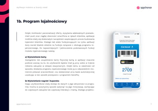 7appchance.com
Aplikacje mobilne w branży retail
1b. Program lojalnościowy
Dzięki możliwości personalizacji oferty, wysyłania adekwatnych powiado-
mień push oraz ciągłej obecności smartfona w rękach klientów, aplikacje
mobilne stały się doskonałym narzędziem wspierającym proces budowania
lojalności klientów. Dlatego tak wiele funkcjonujących na rynku aplikacji
duży nacisk kładzie właśnie na funkcje związane z obsługą programu lo-
jalnościowego. Do najważniejszych i jednocześnie podstawowych funkcji
modułu lojalnościowego należą:
a) Wyświetlanie karty.
Zastąpienie lub uzupełnienie karty fizycznej kartą w aplikacji znacznie
podnosi szansę na to, że użytkownik będzie miał ją przy sobie w trakcie
robienia zakupów w sklepie stacjonarnym. Dzięki temu w zależności od
sposobu działania programu lojalnościowego może ją w odpowiednim mo-
mencie pokazać pracownikowi, czy zeskanować przy kasie automatycznej
uzyskując w ten sposób powiązane z programem benefity.
b) Wyświetlanie nagród i kuponów.
Dając użytkownikowi stały dostęp do danych o jego aktywności w progra-
mie, można w pozytywny sposób wpłynąć na jego motywację, zachęcając
do częstszych zakupów lub częstszej interakcji z marką. Dlatego projektu-
 