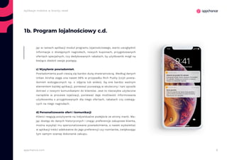 8appchance.com
Aplikacje mobilne w branży retail
1b. Program lojalnościowy c.d.
jąc w ramach aplikacji moduł programu lojalnościowego, warto uwzględnić
informacje o dostępnych nagrodach, nowych kuponach, przygotowanych
ofertach specjalnych, czy dedykowanych rabatach, by użytkownik mógł na
bieżąco śledzić swoje postępy.
c) Wysyłanie powiadomień.
Powiadomienia push cieszą się bardzo dużą otwieralnością. Według danych
Urban Airship sięga ona nawet 56% w przypadku Rich Pushy (czyli powia-
domień wzbogaconych np. o zdjęcia lub wideo). Są one bardzo ważnym
elementem każdej aplikacji, ponieważ pozwalają w skuteczny i tani sposób
dotrzeć z nowymi komunikatami do klientów. Jest to niezwykle użyteczne
narzędzie w procesie lojalizacji, ponieważ daje możliwość informowania
użytkownika o przygotowanych dla niego ofertach, rabatach czy czekają-
cych na niego nagrodach.
d) Personalizowanie ofert i komunikacji
Klienci reagują pozytywnie na indywidualne podejście ze strony marki. Ma-
jąc dostęp do danych historycznych i znając preferencje zakupowe klienta,
można wysyłać mu spersonalizowane powiadomienia, a nawet wyświetlać
w aplikacji treści adekwatne do jego preferencji czy rozmiarów, zwiększając
tym samym szansę dokonanie zakupu.
 