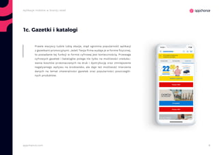 9appchance.com
Aplikacje mobilne w branży retail
1c. Gazetki i katalogi
Prawie wszyscy ludzie lubią okazje, stąd ogromna popularność aplikacji
z gazetkami promocyjnymi. Jeżeli Twoja firma wydaje je w formie fizycznej,
to posiadanie tej funkcji w formie cyfrowej jest koniecznością. Przewaga
cyfrowych gazetek i katalogów polega nie tylko na możliwości zreduko-
wania kosztów przeznaczanych na druk i dystrybucję oraz zmniejszenie
negatywnego wpływu na środowisko, ale daje też możliwość mierzenia
danych na temat otwieralności gazetek oraz popularności poszczegól-
nych produktów.
 