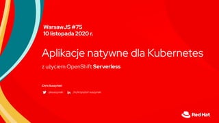 z użyciem OpenShift Serverless
Aplikacje natywne dla Kubernetes
Chris Suszyński
@ksuszynski /in/krzysztof-suszynski
WarsawJS #75
10 listopada 2020 r.
 