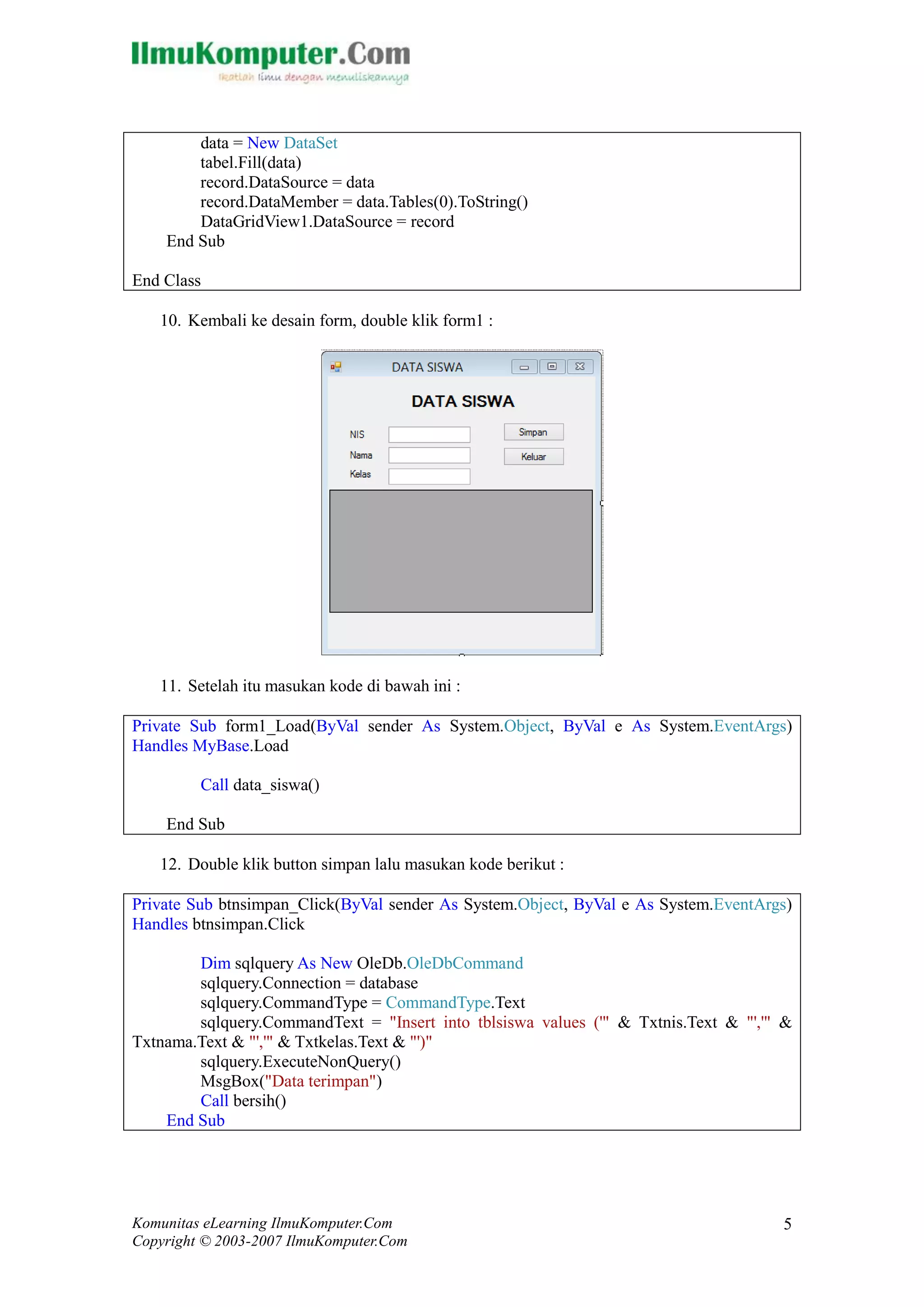 Komunitas eLearning IlmuKomputer.Com 
Copyright © 2003-2007 IlmuKomputer.Com 
5 
data = New DataSet 
tabel.Fill(data) 
record.DataSource = data 
record.DataMember = data.Tables(0).ToString() 
DataGridView1.DataSource = record 
End Sub 
End Class 
10. Kembali ke desain form, double klik form1 : 
11. Setelah itu masukan kode di bawah ini : 
Private Sub form1_Load(ByVal sender As System.Object, ByVal e As System.EventArgs) Handles MyBase.Load 
Call data_siswa() 
End Sub 
12. Double klik button simpan lalu masukan kode berikut : 
Private Sub btnsimpan_Click(ByVal sender As System.Object, ByVal e As System.EventArgs) Handles btnsimpan.Click 
Dim sqlquery As New OleDb.OleDbCommand 
sqlquery.Connection = database 
sqlquery.CommandType = CommandType.Text 
sqlquery.CommandText = "Insert into tblsiswa values ('" & Txtnis.Text "','" & Txtnama.Text & "','" & Txtkelas.Text "')" 
sqlquery.ExecuteNonQuery() 
MsgBox("Data terimpan") 
Call bersih() 
End Sub 
 