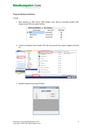 Komunitas eLearning IlmuKomputer.Com 
Copyright © 2003-2007 IlmuKomputer.Com 
2 
Program Database Sederhana 
Contoh : 
1. Buat database di SQL Server 2008 dengan nama dbsiswa kemudian buatlah table dengan nama Tblsiswa seperti berikut : 
2. Setelah itu bukalah Visual Studio 2010 dan buat proyek baru seperti langkah di bawah ini : 
3. Buatlah tampilan form seperti berikut : 
 