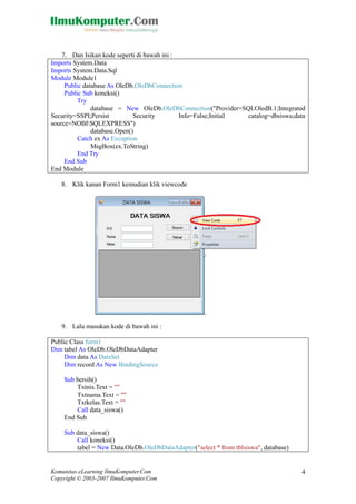 Komunitas eLearning IlmuKomputer.Com 
Copyright © 2003-2007 IlmuKomputer.Com 
4 
7. Dan Isikan kode seperti di bawah ini : 
Imports System.Data 
Imports System.Data.Sql 
Module Module1 
Public database As OleDb.OleDbConnection 
Public Sub koneksi() 
Try 
database = New OleDb.OleDbConnection("Provider=SQLOledB.1;Integrated Security=SSPI;Persist Security Info=False;Initial catalog=dbsiswa;data source=NOBISQLEXPRESS") 
database.Open() 
Catch ex As Exception 
MsgBox(ex.ToString) 
End Try 
End Sub 
End Module 
8. Klik kanan Form1 kemudian klik viewcode 
9. Lalu masukan kode di bawah ini : 
Public Class form1 
Dim tabel As OleDb.OleDbDataAdapter 
Dim data As DataSet 
Dim record As New BindingSource 
Sub bersih() 
Txtnis.Text = "" 
Txtnama.Text = "" 
Txtkelas.Text = "" 
Call data_siswa() 
End Sub 
Sub data_siswa() 
Call koneksi() 
tabel = New Data.OleDb.OleDbDataAdapter("select * from tblsiswa", database)  