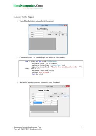 Komunitas eLearning IlmuKomputer.Com 
Copyright © 2003-2007 IlmuKomputer.Com 
9 
Membuat Tombol Hapus : 
1. Tambahkan button seperti gambar di bawah ini : 
2. Kemudian double klik tombol hapus dan masukan kode berikut : 
Dim sqlquery As New OleDb.OleDbCommand 
sqlquery.Connection = database 
sqlquery.CommandType = CommandType.Text 
sqlquery.CommandText = "Delete from tblsiswa where nis = '" & Txtnis.Text & "'" 
sqlquery.ExecuteNonQuery() 
MsgBox("Data Dihapus") 
Call bersih() 
3. Setelah itu jalankan program, hapus data yang dimaksud 
 