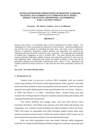 APLIKASI INSEKTISIDA PROFENOFOS, BUPROFEZIN, KARBARIL,
       DIAZINON, DAN KARBOSULFAN TERHADAP KUTU KEBUL
         BEMISIA TABACI GENN. (HOMOPTERA: ALEYRODIDAE)
                      PADA TANAMAN TOMAT


                   Purnomo*, AM. Hariri *, Sudiono*, dan A. Ferdhinand *
           *
               Jurusan Proteksi Tanaman Fakultas Pertanian Universitas Lampung
                      Jl. Sumantri Brojonegoro No.1 Bandar Lampung 35145
                                    email: purjomo@yahoo.com

                                         ABSTRACT


Bemisia tabaci Genn. is an important insect vector of transmission of yellow disease. The
controlling of B. tabaci can prevent the dispersion of yellow disease. Insecticide application is
one and the most common in controlling the insect pest and insect vector in Indonesia.
Efficacy of profenofos, buprofezin, carbaril, diazinon, and carbosulfan was needed to get
information the best insecticide to control B. tabaci on tomato. The experiment was conducted
in Sumber Rejo Tanggamus on July to October 2007. The result showed that insecticide
namely profenofos, buprofezin, carbaril, diazinon, and carbosulfan could kill B. tabaci one day
after application (daa). Buprofezin and carbaril was higher in killing B. tabaci than that of
profenofos, diazinon, and carbosulfan, consistancelly since 1 daa to 11 daa. Buprofezin and
Carbaril could kill all insects tested on 11 daa when the other three insecticides could not do
yet.

Key words: Insecticide, Bemisia tabaci


I. PENDAHULUAN

        Tanaman tomat (Lycopersicum esculentum Mill.) merupakan salah satu komoditi
sayuran yang mempunyai nilai ekonomi cukup tinggi dan potensi ekspor yang besar, akan tetapi
masih memerlukan perhatian di dalam hal pengelolaan hama dan penyakit. Salah satu penyakit
yang perlu diwaspadai adalah penyakit kuning yang disebabkan oleh virus Gemini. Sudiono et
al. (2001) dan Sudiono et al. (2005)       menyebutkan bahwa       penyakit kuning yang telah
menyebar luas di berbagai daerah di Indonesia merupakan penyakit penting pada tanaman cabai
yang juga ditemukan pada tanaman tomat.
        Virus gemini ditularkan oleh serangga vektor, yaitu kutu kebul (Bemisia tabaci
Gennadius) (Homoptera: Aleyrodidae) secara persisten, yaitu sekali makan pada tanaman yang
mengandung virus, selamanya sampai menjelang mati dapat menularkan (Cohen and Nitzani,
1966). Oleh karena itu pengendalian kutu kebul merupakan langkah penting dalam upaya
menekan penyebaran penyakit kuning. Terlebih lagi menurut Sukamto (2005) sampai saat ini
belum ada pestisida yang dapat mematikan virus penyebab penyakit kuning.
        Salah satu teknik pengendalian hama yang banyak dilakukan adalah penggunaan
insektisida. Di samping memiliki berbagai kelebihan, penggunaan insektisida yang kurang tepat
 