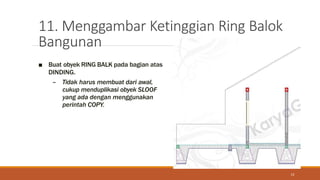 11. Menggambar Ketinggian Ring Balok
Bangunan
13
■ Buat obyek RING BALK pada bagian atas
DINDING.
– Tidak harus membuat dari awal,
cukup menduplikasi obyek SLOOF
yang ada dengan menggunakan
perintah COPY.
 