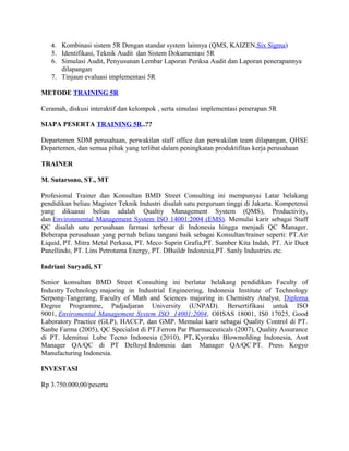 4. Kombinasi sistem 5R Dengan standar system lainnya (QMS, KAIZEN,Six Sigma) 
5. Identifikasi, Teknik Audit dan Sistem Dokumentasi 5R 
6. Simulasi Audit, Penyusunan Lembar Laporan Periksa Audit dan Laporan penerapannya 
dilapangan 
7. Tinjaun evaluasi implementasi 5R 
METODE TRAINING 5R 
Ceramah, diskusi interaktif dan kelompok , serta simulasi implementasi penerapan 5R 
SIAPA PESERTA TRAINING 5R..?? 
Departemen SDM perusahaan, perwakilan staff office dan perwakilan team dilapangan, QHSE 
Departemen, dan semua pihak yang terlibat dalam peningkatan produktifitas kerja perusahaan 
TRAINER 
M. Sutarsono, ST., MT 
Profesional Trainer dan Konsultan BMD Street Consulting ini mempunyai Latar belakang 
pendidikan beliau Magister Teknik Industri disalah satu perguruan tinggi di Jakarta. Kompetensi 
yang dikuasai beliau adalah Qualtiy Management System (QMS), Productivity, 
dan Environmental Management System ISO 14001:2004 (EMS). Memulai karir sebagai Staff 
QC disalah satu perusahaan farmasi terbesar di Indonesia hingga menjadi QC Manager. 
Beberapa perusahaan yang pernah beliau tangani baik sebagai Konsultan/trainer seperti: PT.Air 
Liquid, PT. Mitra Metal Perkasa, PT. Meco Suprin Grafia,PT. Sumber Kita Indah, PT. Air Duct 
Panellindo, PT. Lins Petrotama Energy, PT. DBuildr Indonesia,PT. Sanly Industries etc. 
Indriani Suryadi, ST 
Senior konsultan BMD Street Consulting ini berlatar belakang pendidikan Faculty of 
Industry Technology majoring in Industrial Engineering, Indonesia Institute of Technology 
Serpong-Tangerang, Faculty of Math and Sciences majoring in Chemistry Analyst, Diploma 
Degree Programme, Padjadjaran University (UNPAD). Bersertifikasi untuk ISO 
9001, Enviromental Management System ISO 14001:2004 , OHSAS 18001, IS0 17025, Good 
Laboratory Practice (GLP), HACCP, dan GMP. Memulai karir sebagai Quality Control di PT. 
Sanbe Farma (2005), QC Specialist di PT.Ferron Par Pharmaceuticals (2007), Quality Assurance 
di PT. Idemitsui Lube Tecno Indonesia (2010), PT. Kyoraku Blowmolding Indonesia, Asst 
Manager QA/QC di PT Delloyd Indonesia dan Manager QA/QC PT. Press Kogyo 
Manufacturing Indonesia. 
INVESTASI 
Rp 3.750.000,00/peserta 
 