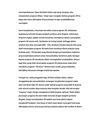menempatkannya. Kalau demikian kalian saja yang mengatur dan 
menjalankan program 5Rnya. Tetapi saya mengakui bahwa program 5R itu 
bagus dan harus diterapkan di perusahaan ini agar produktifitasnya 
meningkat. 
Kami menjelaskan, umumnya konsultan untuk program 5R, melakukan 
kegiatannya dimulai dengan langkah pertama yaitu Ringkas. Sebetulnya 
Program ringkas adalah menilai komitmen manajemen dalam menerapkan 
program 5R secara utuh. Hambatan ini sering terjadi, sehingga dalam 
setahun baru bisa mencapai 68% - 75%. Berdasar keluhan banyak klien yang 
telah menerapkan program 5R maka kami membuat disain program yang 
berbeda yaitu : 5R Standart yang dimulai dengan permasalahan inefisiensi 
yang terjadi diperusahaan untuk menumbuhkan komitmen pada manager 
bahwa program 5R membantu dalam meningkatkan produktifitas. Khusus 
bagi klien yang telah menerapkan program 5R sebelumnya maka kami 
mendisain program “5R kasus” dimana kami sendiri yang melakukan 
identifikasi kasusnya sehingga terjadi percepatan. 
Teringat itu, maka penggalan lagu 5R kami tuliskan diatas. Dalam 
menggalang dan menumbuhkan semangat menjalankan program maka 
kami membuat lagu 5R. Karena sadar bahwa program yang tidak di dukung 
oleh seluruh sumber daya manusia akan berjalan lambat. Bila tak tercipta 
“urgency” maka change management tidak berjalan optimal. Maka dalam 
penerapan program 5R, kami tidak memulai dengan langkah pertama 
Ringkas, tetapi memahamkan 5R adalah cara kerja pikiran dalam 
mengambil tindakan. Cara kerja ini lebih cepat dalam mencapai hasil yang 
diharapkan karena seluruh personil perusahaan paham dan terlibat di dalam 
 