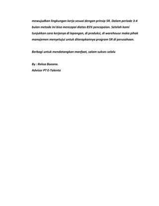 mewujudkan lingkungan kerja sesuai dengan prinsip 5R. Dalam periode 3-4 
bulan metode ini bisa mencapai diatas 85% pencapaian. Setelah kami 
tunjukkan cara kerjanya di lapangan, di produksi, di warehouse maka pihak 
manajemen menyetujui untuk diterapkannya program 5R di perusahaan. 
Berbagi untuk mendatangkan manfaat, salam sukses selalu 
By : Reksa Boeana. 
Advisor PT E-Talenta 
