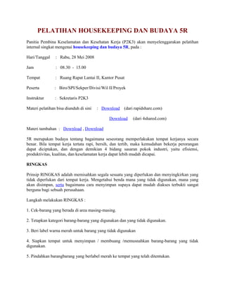 PELATIHAN HOUSEKEEPING DAN BUDAYA 5R 
Panitia Pembina Keselamatan dan Kesehatan Kerja (P2K3) akan menyelenggarakan pelatihan 
internal singkat mengenai housekeeping dan budaya 5R, pada : 
Hari/Tanggal : Rabu, 28 Mei 2008 
Jam : 08.30 - 15.00 
Tempat : Ruang Rapat Lantai II, Kantor Pusat 
Peserta : Biro/SPI/Sekper/Divisi/Wil II/Proyek 
Instruktur : Sekretaris P2K3 
Materi pelatihan bisa diunduh di sini : Download (dari rapidshare.com) 
Download (dari 4shared.com) 
Materi tambahan : Download , Download 
5R merupakan budaya tentang bagaimana seseorang memperlakukan tempat kerjanya secara 
benar. Bila tempat kerja tertata rapi, bersih, dan tertib, maka kemudahan bekerja perorangan 
dapat diciptakan, dan dengan demikian 4 bidang sasaran pokok industri, yaitu efisiensi, 
produktivitas, kualitas, dan keselamatan kerja dapat lebih mudah dicapai. 
RINGKAS 
Prinsip RINGKAS adalah memisahkan segala sesuatu yang diperlukan dan menyingkirkan yang 
tidak diperlukan dari tempat kerja. Mengetahui benda mana yang tidak digunakan, mana yang 
akan disimpan, serta bagaimana cara menyimpan supaya dapat mudah diakses terbukti sangat 
berguna bagi sebuah perusahaan. 
Langkah melakukan RINGKAS : 
1. Cek-barang yang berada di area masing-masing. 
2. Tetapkan kategori barang-barang yang digunakan dan yang tidak digunakan. 
3. Beri label warna merah untuk barang yang tidak digunakan 
4. Siapkan tempat untuk menyimpan / membuang /memusnahkan barang-barang yang tidak 
digunakan. 
5. Pindahkan barangbarang yang berlabel merah ke tempat yang telah ditentukan. 
 