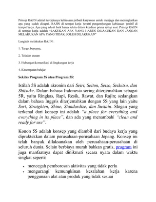 Prinsip RAJIN adalah terciptanya kebiasaan pribadi karyawan untuk menjaga dan meningkatkan 
apa yang sudah dicapai. RAJIN di tempat kerja berarti pengembangan kebiasaan positif di 
tempat kerja. Apa yang sduah baik harus selalu dalam keadaan prima setiap saat. Prinsip RAJIN 
di tempat kerja adalah “LAKUKAN APA YANG HARUS DILAKUKAN DAN JANGAN 
MELAKUKAN APA YANG TIDAK BOLEH DILAKUKAN” 
Langkah melakukan RAJIN : 
1. Target bersama, 
2. Teladan atasan 
3. Hubungan/komunikasi di lingkungan kerja 
4. Kesempatan belajar 
Sekilas Program 5S atau Program 5R 
Istilah 5S adalah akronim dari Seiri, Seiton, Seiso, Seiketsu, dan 
Shitsuke. Dalam bahasa Indonesia sering diterjemahkan sebagai 
5R, yaitu Ringkas, Rapi, Resik, Rawat, dan Rajin; sedangkan 
dalam bahasa Inggris diterjemahkan dengan 5S yang lain yaitu 
Sort, Straighten, Shine, Standardize, dan Sustain. Slogan yang 
terkenal dari konsep ini adalah “a place for everything and 
everything in its place”, dan ada yang menambahi “clean and 
ready for use”. 
Konon 5S adalah konsep yang diambil dari budaya kerja yang 
dipraktekkan dalam perusahaan-perusahaan Jepang. Konsep ini 
telah banyak dilaksanakan oleh perusahaan-perusahaan di 
seluruh dunia. Selain berbiaya murah bahkan gratis, program ini 
juga manfaatnya dapat dinikmati secara nyata dalam waktu 
singkat seperti: 
· mencegah pemborosan aktivitas yang tidak perlu 
· mengurangi kemungkinan kesalahan kerja karena 
penggunaan alat atau produk yang tidak sesuai 
 