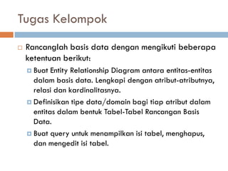 Tugas Kelompok
 Rancanglah basis data dengan mengikuti beberapa
ketentuan berikut:
 Buat Entity Relationship Diagram antara entitas-entitas
dalam basis data. Lengkapi dengan atribut-atributnya,
relasi dan kardinalitasnya.
 Definisikan tipe data/domain bagi tiap atribut dalam
entitas dalam bentuk Tabel-Tabel Rancangan Basis
Data.
 Buat query untuk menampilkan isi tabel, menghapus,
dan mengedit isi tabel.
 