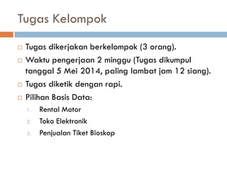 Tugas Kelompok
 Tugas dikerjakan berkelompok (3 orang).
 Waktu pengerjaan 2 minggu (Tugas dikumpul
tanggal 5 Mei 2014, paling lambat jam 12 siang).
 Tugas diketik dengan rapi.
 Pilihan Basis Data:
1. Rental Motor
2. Toko Elektronik
3. Penjualan Tiket Bioskop
 
