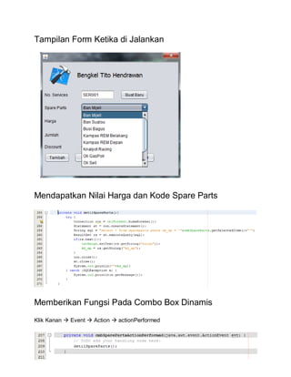 Tampilan Form Ketika di Jalankan
Mendapatkan Nilai Harga dan Kode Spare Parts
Memberikan Fungsi Pada Combo Box Dinamis
Klik Kanan  Event  Action  actionPerformed
 