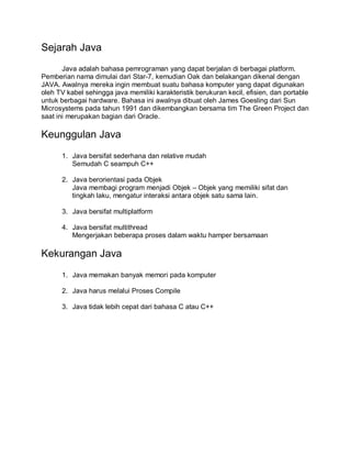 Sejarah Java
Java adalah bahasa pemrograman yang dapat berjalan di berbagai platform.
Pemberian nama dimulai dari Star-7, kemudian Oak dan belakangan dikenal dengan
JAVA. Awalnya mereka ingin membuat suatu bahasa komputer yang dapat digunakan
oleh TV kabel sehingga java memiliki karakteristik berukuran kecil, efisien, dan portable
untuk berbagai hardware. Bahasa ini awalnya dibuat oleh James Goesling dari Sun
Microsystems pada tahun 1991 dan dikembangkan bersama tim The Green Project dan
saat ini merupakan bagian dari Oracle.
Keunggulan Java
1. Java bersifat sederhana dan relative mudah
Semudah C seampuh C++
2. Java berorientasi pada Objek
Java membagi program menjadi Objek – Objek yang memiliki sifat dan
tingkah laku, mengatur interaksi antara objek satu sama lain.
3. Java bersifat multiplatform
4. Java bersifat multithread
Mengerjakan beberapa proses dalam waktu hamper bersamaan
Kekurangan Java
1. Java memakan banyak memori pada komputer
2. Java harus melalui Proses Compile
3. Java tidak lebih cepat dari bahasa C atau C++
 