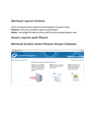 Membuat Laporan Kuitansi
Untuk membuat laporan dapat kita kelompokkan menjadi 2 tahap.
Pertama.. kita akan mendesain laporan pada iReport
Kedua.. memanggil file laporan yang sudah kita desain pada program Java
Desain Laporan pada iReport
Membuat Koneksi antara iReaport dengan Database
 