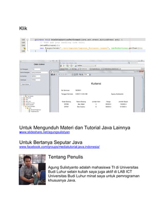 Klik
Untuk Mengunduh Materi dan Tutorial Java Lainnya
www.slideshare.net/agungsulistyan
Untuk Bertanya Seputar Java
www.facebook.com/groups/mediatutorial.java.indonesia/
Tentang Penulis
Agung Sulistyanto adalah mahasiswa TI di Universitas
Budi Luhur selain kuliah saya juga aktif di LAB ICT
Universitas Budi Luhur minat saya untuk pemrograman
khususnya Java.
 