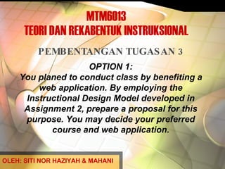 MTM6013 TEORI DAN REKABENTUK INSTRUKSIONAL PEMBENTANGAN TUGASAN 3 OPTION 1: You planed to conduct class by benefiting a web application. By employing the Instructional Design Model developed in Assignment 2, prepare a proposal for this purpose. You may decide your preferred course and web application. OLEH: SITI NOR HAZIYAH & MAHANI 
