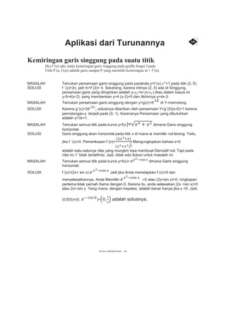 Aplikasi dari Turunannya
Kemiringan garis singgung pada suatu titik
Jika f '(a) ada, maka kemiringan garis singgung pada grafik fungsi f pada
Titik P (a, f (a)) adalah garis sampai P yang memiliki kemiringan m = f '(a).
MASALAH Temukan persamaan garis singgung pada parabola y=f (x) 𝑥2
+1 pada titik (2, 5).
SOLUSI f `(x)=2x, jadi m=f`(2)= 4. Sekarang, karena intinya (2, 5) ada di Singgung,
persamaan garis yang diinginkan adalah y-𝑦1=m (x-𝑥1),Atau dalam kasus ini
y-5=4(x-2), yang memberikan y=4 (x-2)+5 dan Akhirnya y=4x-3.
MASALAH Temukan persamaan garis singgung dengan y=g(x)= 𝑒3𝑋
di Y-memotong
SOLUSI Karena g`(x)=3 𝑒3𝑥
, solusinya diberikan oleh persamaan Y=g`(0)(x-0)+1 karena
pemotongan-y terjadi pada (0, 1). Karenanya Persamaan yang dibutuhkan
adalah y=3x+1.
MASALAH Temukan semua titik pada kurva y=f(x)=√𝑥4 + 𝑥2 dimana Garis singgung
horizontal.
SOLUSI Garis singgung akan horizontal pada titik x di mana ia memiliki nol lereng; Yaitu,
jika f `(x)=0. Pemeriksaan f`(x)=
(2𝑥3+𝑥)
(𝑥4+𝑥2)
1
2
Mengungkapkan bahwa x=0
adalah satu-satunya nilai yang mungkin bisa membuat Derivatif nol; Tapi pada
nilai ini, f `tidak terdefinisi. Jadi, tidak ada Solusi untuk masalah ini
MASALAH Temukan semua titik pada kurva y=f(x)= 𝑒 𝑥2−cos 𝑥 dimana Garis singgung
horizontal.
SOLUSI f`(x)=(2x+ sin x) 𝑒 𝑥2−cos 𝑥
Jadi jika Anda menetapkan f`(x)=0 dan
menyelesaikannya, Anda Memiliki 𝑒 𝑥2−cos 𝑥
=0 atau (2x+sin x)=0. Ungkapan
pertama tidak pernah Sama dengan 0. Karena itu, anda selesaikan (2x +sin x)=0
atau 2x=-sin x Yang mana, dengan inspeksi, adalah benar hanya jika x =0. Jadi,
(0,f(0))=(0, 𝑒− cos 0
)=(0,
1
𝑒
) adalah solusinya,
By.Alvin, Bobby&chairudin 1ea
 