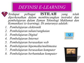 DEFINISI E-LEARNING
• Terdapat    pelbagai    ISTILAH yang telah
  diperkenalkan dalam membincangkan instruksi dan
  pembelajaran dalam Zaman Teknologi Maklumat dan
  Komunikasi (e-learning). Di antaranya adalah:
1. Pembelajaran elektronik
2. Pembelajaran talian/rangkaian
3. Pembelajaran Digital
4. Pembelajaran Internet
5. Pembelajaran berasaskan web
6. Pembelajaran hipemedia/multimedia
7. Pembelajaran berasaskan komputer
8. Pembelajaran berbantukan komputer
 
