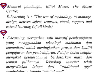• Menurut pandangan Elliot Masie, The Masie
  Centre;
  E-Learning is : ”The use of technology to manage,
  design, deliver, select, transact, coach, support and
  extend learning (of all kinds)

• E-learning merupakan satu inovatif pembangunan
  yang menggunakan teknologi maklumat dan
  komunikasi untuk meningkatkan proses dan kualiti
  pengajaran dan pembelajaran. Pelajar boleh belajar
  mengikut keselesaannya berdasarkan masa dan
  tempat pilihannya. Teknologi internet telah
  menyediakan laluan dari “traditional age”
 