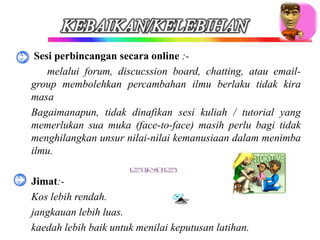 • Sesi perbincangan secara online :-
    melalui forum, discucssion board, chatting, atau email-
  group membolehkan percambahan ilmu berlaku tidak kira
  masa
 Bagaimanapun, tidak dinafikan sesi kuliah / tutorial yang
  memerlukan sua muka (face-to-face) masih perlu bagi tidak
  menghilangkan unsur nilai-nilai kemanusiaan dalam menimba
  ilmu.

•   Jimat:-
   Kos lebih rendah.
   jangkauan lebih luas.
   kaedah lebih baik untuk menilai keputusan latihan.
 