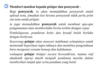 • Memberi manfaat kepada pelajar dan pensyarah:-
 Bagi pensyarah, ia akan memudahkan pensyarah untuk
  upload nota, jimatkan kos kerana pensyarah tidak perlu print
  out nota untuk pelajar.
 ia juga memudahkan pensyarah untuk membuat apa-apa
  pengumuman atau memberitahu berita terkini dengan cepat.
 Pembelajaran, pemikiran kritis dan kreatif boleh berlaku
  dengan berkesan.
 Seseorang pelajar akan mencari maklumat selanjutnya untuk
  memenuhi keperluan ingin tahunya dan membina pengetahuan
  baru mengenai sesuatu konsep dan kefahaman.
 walaupun pelajar belajar secara bersendirian, namun staf
  akademik (guru) masih menjadi pembantu mereka dalam
  memberikan tunjuk ajar serta panduan yang betul.
 