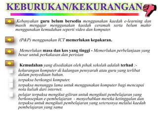 •   Kebanyakan guru belum bersedia menggunakan kaedah e-learning dan
    masih mengajar menggunakan kaedah ceramah serta belum mahir
    menggunakan kemudahan seperti video dan komputer.

•    (P&P) menggunakan ICT memerlukan kepakaran.

•    Memerlukan masa dan kos yang tinggi - Memerlukan perbelanjaan yang
     besar untuk perkakasan dan perisian

•     Kemudahan yang disediakan oleh pihak sekolah adalah terhad :-
    kekurangan komputer di kalangan pensyarah atau guru yang terlibat
     dalam penyediaan bahan.
    terpaksa berkongsi komputer.
    terpaksa menunggu lama untuk menggunakan komputer bagi mencapai
     nota kuliah dari internet.
    pelajar terpaksa mengikut giliran untuk mengikuti pembelajaran yang
     berkonsepkan e-pembelajaran - menyebabkan mereka ketinggalan dan
     terpaksa untuk mengikuti pembelajaran yang seterusnya melalui kaedah
     pembelajaran yang sama
 