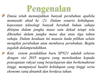 • Dunia telah menunjukkan banyak perubahan apabila
  memasuki abad ke -21. Dalam senario kehidupan,
  kepesatan teknologi banyak berubah bukan sahaja
  ditinjau dalam jangka masa satu dekad tetapi tela
  diketahui dalam jangka masa dua atau tiga tahun
  sahaja. Dalam keadaan ini mausia tiada pilihan selain
  mengikut perubahan atau membawa perubahan. Begitu
  jugalah dalampendidikan.
• Kini sistem pendidikan baru SPN21 adalah selaras
  dengan visi 2035 negara yang menekankan kepada
  pencapaian rakyat yang berpelajaran dan berkemahiran
  tinggi, mempunyai kualiti kehidupan yang tinggi serta
  ekonomi yang dinamik dan berdaya tahan.
 