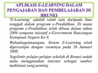 • ‘E-Learning’ adalah salah satu daripada lima
  tonggak dalam program e-Pendidikan. Di mana
  program e-Pendidikan telah dibuat dalam tahun
  2004 sempena inisiatif e-Government Rancangan
  Kemajuan Negara Ke-8.
• Walaubagaimanapun, Sistem E-Learning telah
  dipersetujui dengan rasminya pada 26 Januari
  2008.
• Segelintir pelajar-pelajar sekolah di Brunei sudah
  mula menggunakan internet sebagai sumber
  maklumat yang penting.
 