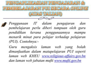 • Penggunaan IT dalam pengajaran dan
  pembelajaran perlu diberi tumpuan oleh guru
  pendidikan kerana penggunaannya mampu
  menarik minat para pelajar terhadap pelajaran
  (PUI). Contohnya:-
 Guru mengaksis laman web yang bolah
  dimanfaatkan dalam matapelajaran PUI seperti
  laman web KHEU www.religious-affairs.gov.bn
  dan laman web jabatan mufti www.mufti.gov.bn
 