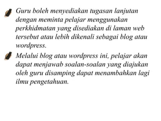Guru boleh menyediakan tugasan lanjutan
dengan meminta pelajar menggunakan
perkhidmatan yang disediakan di laman web
tersebut atau lebih dikenali sebagai blog atau
wordpress.
Melalui blog atau wordpress ini, pelajar akan
dapat menjawab soalan-soalan yang diajukan
oleh guru disamping dapat menambahkan lagi
ilmu pengetahuan.
 