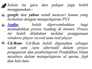 • Selain itu guru dan pelajar juga boleh
  menggunakan:-
google dan yahoo untuk mencari laman yang
  berkaitan dengan matapelajaran PUI.
Audio-          boleh   dipersembahkan   bagi
  memudahkan proses loading di intenet. Proses
  ini boleh dilakukan melalui penggunaan
  windows player record atau real player
Cd-Rom- Cd-Rom boleh digunakan sebagai
  salah satu cara alternatif dalam proses
  pengajaran dan pembelajaran Pendidikan Islam
  misalnya dalam matapelajaran al quran, fiqh
  dan lain-lain.
 
