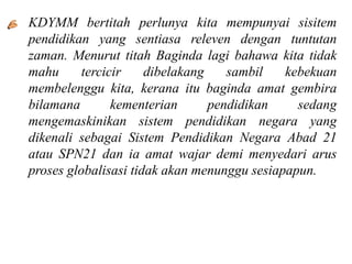• KDYMM bertitah perlunya kita mempunyai sisitem
  pendidikan yang sentiasa releven dengan tuntutan
  zaman. Menurut titah Baginda lagi bahawa kita tidak
  mahu      tercicir    dibelakang    sambil   kebekuan
  membelenggu kita, kerana itu baginda amat gembira
  bilamana        kementerian      pendidikan    sedang
  mengemaskinikan sistem pendidikan negara yang
  dikenali sebagai Sistem Pendidikan Negara Abad 21
  atau SPN21 dan ia amat wajar demi menyedari arus
  proses globalisasi tidak akan menunggu sesiapapun.
 