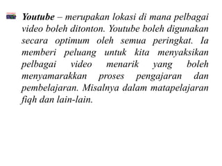 • Youtube – merupakan lokasi di mana pelbagai
  video boleh ditonton. Youtube boleh digunakan
  secara optimum oleh semua peringkat. Ia
  memberi peluang untuk kita menyaksikan
  pelbagai video menarik yang boleh
  menyamarakkan proses pengajaran dan
  pembelajaran. Misalnya dalam matapelajaran
  fiqh dan lain-lain.
 